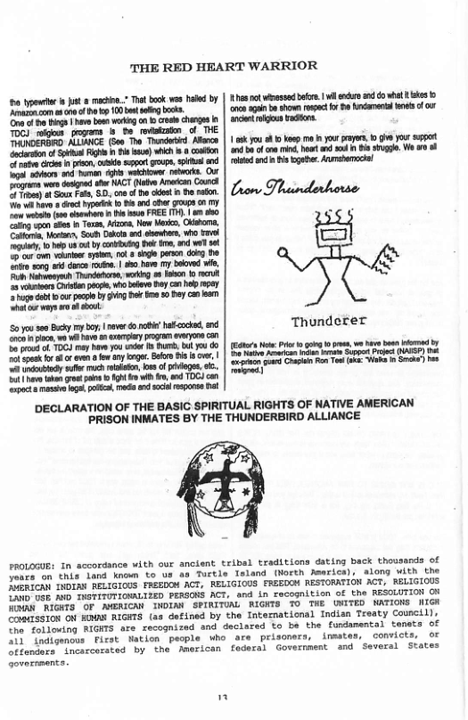HEART WARRIOR  o ypewlr} st 2 v Thet book wos had b | Rhes ot whesse bk | il e o e ks ‘Amazzn.com e 010 f o p 10 b sflng boks. oncs gt b shown opec o B ndament e o o Ona o hge | have bo ok on b crole changes k| ancent el Vadons.  0k you o 10 komp o o proye, o i o st  Mtaca e s i i s ) wich . oskton | nd b of ore i et nd ad n B sivgg, W oo of ol sndi s gober. Aushemociel  e ot s s ACT (o At Canch S oo 55, ro st rin | Lnors Tloinlrhorser I  o b e P8 o e o T e o Wk, O, p.s_i (]  e s 1 darce roda. | 8 hav my bsovd wie. [ "k Nawoeyoh Thndofrse, workg o8 alon o ecrl  5 vkl Cviten oo, whoblevs Dy cn ho ey 3 ugedab 1 cur pcpe by ging e e 0 ey an eam ot or ways r sl  Thunderer  (Eors Not: P o gog o e, we b st i e b i i o Supps e OSSP e G P o e )  iis  DECLARATION OF THE BASIC SPIRITUAL RIGHTS OF NATIVE AMERICAN PRISON INMATES BY THE THUNDERBIRD ALLIANCE  PROLOGUE: In accordance with our ancient tribal traditions dating back thousands of e thia Tand koown to us as Turtle Tland (North Amsrica), along with the Jiinican TNDTAN RELIGIOUS FREEDOM ACT, RELIGIOUS FREEDOM RESTORRTION ACT, RELIGIOUS T Ga% A TVGTITUTIONALIZED PERGONS ACT, and in recognition of the RESOLUTION O R RIGHTS OF AMENICAN INOIA SPIRITUAL MGNTS 0 THE WWITED WATIONS NIGH MISS1ON ON HMAY RIGHTS (as defined by the Intemational Indian Treaty Cowncil), o obloving RIGHTS are recognized and declared to be the fundamental tensts of NS digencus Fisst Natien people Who are prisoners, inmates, convicts, OF itenomte inosccerated by the American foderal Government and Several States  